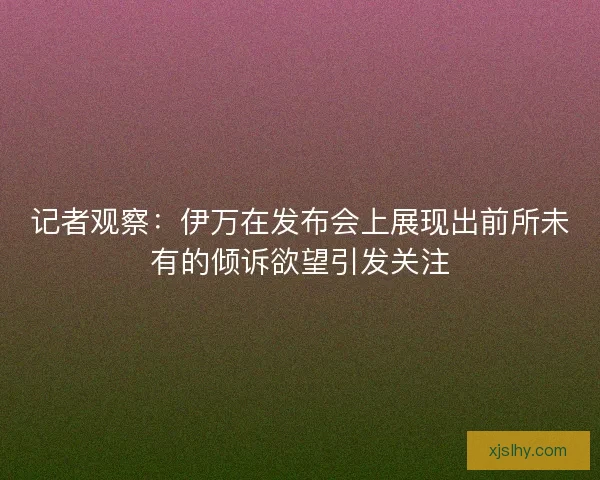 记者观察：伊万在发布会上展现出前所未有的倾诉欲望引发关注