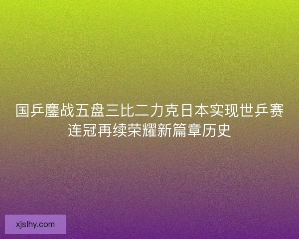 国乒鏖战五盘三比二力克日本实现世乒赛连冠再续荣耀新篇章历史
