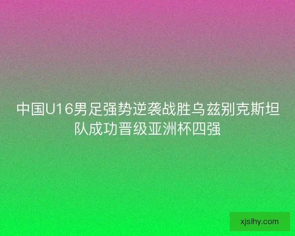 中国U16男足强势逆袭战胜乌兹别克斯坦队成功晋级亚洲杯四强