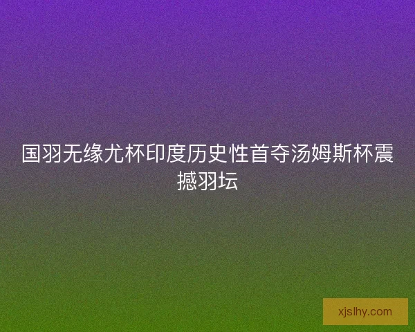 国羽无缘尤杯印度历史性首夺汤姆斯杯震撼羽坛