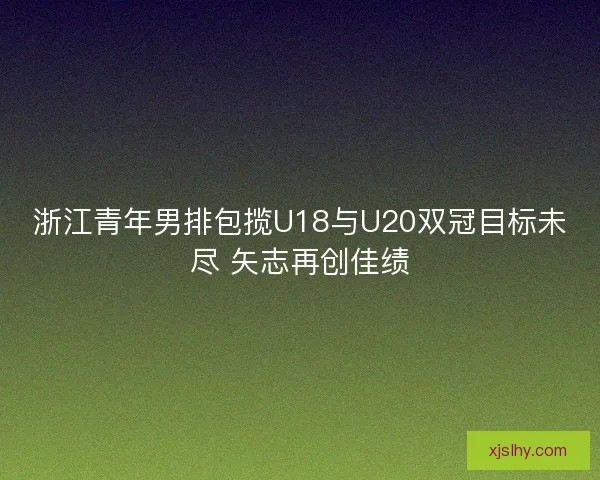 浙江青年男排包揽U18与U20双冠目标未尽 矢志再创佳绩